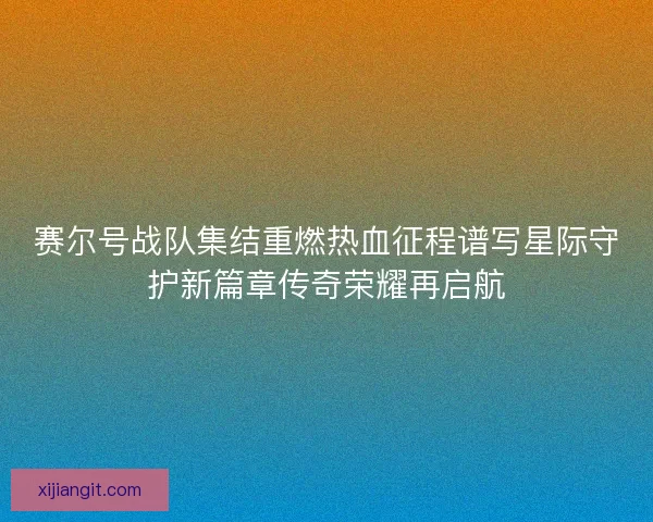 赛尔号战队集结重燃热血征程谱写星际守护新篇章传奇荣耀再启航