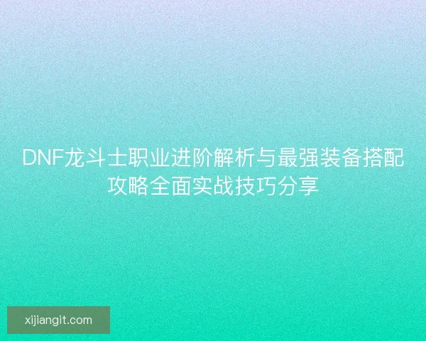 DNF龙斗士职业进阶解析与最强装备搭配攻略全面实战技巧分享