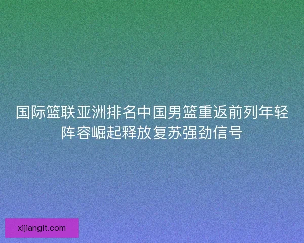 国际篮联亚洲排名中国男篮重返前列年轻阵容崛起释放复苏强劲信号
