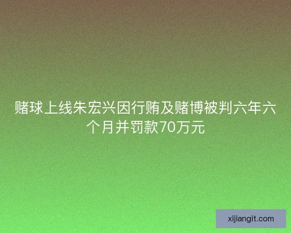 赌球上线朱宏兴因行贿及赌博被判六年六个月并罚款70万元